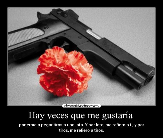 Hay veces que me gustaría  - ponerme a pegar tiros a una lata. Y por lata, me refiero a ti, y por
tiros, me refiero a tiros.