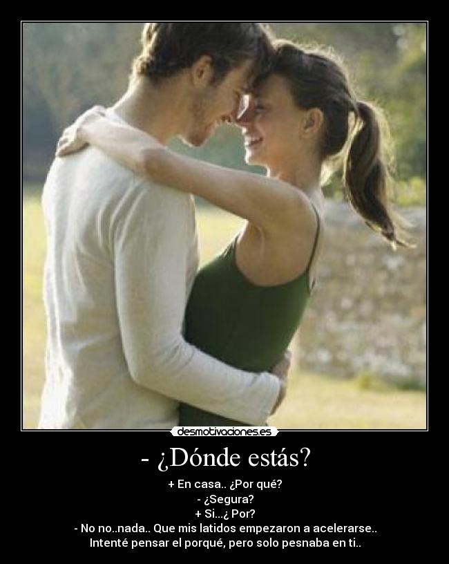 - ¿Dónde estás? - + En casa.. ¿Por qué?
- ¿Segura?
+ Si...¿ Por?
- No no..nada.. Que mis latidos empezaron a acelerarse..
Intenté pensar el porqué, pero solo pesnaba en ti..