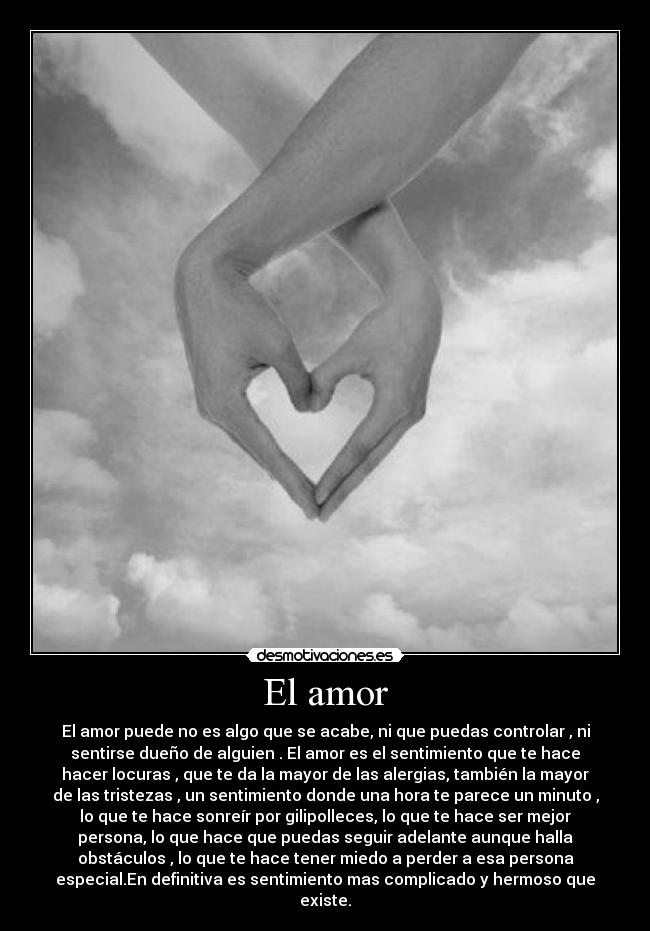 El amor - El amor puede no es algo que se acabe, ni que puedas controlar , ni
sentirse dueño de alguien . El amor es el sentimiento que te hace
hacer locuras , que te da la mayor de las alergias, también la mayor
de las tristezas , un sentimiento donde una hora te parece un minuto ,
lo que te hace sonreír por gilipolleces, lo que te hace ser mejor
persona, lo que hace que puedas seguir adelante aunque halla
obstáculos , lo que te hace tener miedo a perder a esa persona
especial.En definitiva es sentimiento mas complicado y hermoso que
existe.