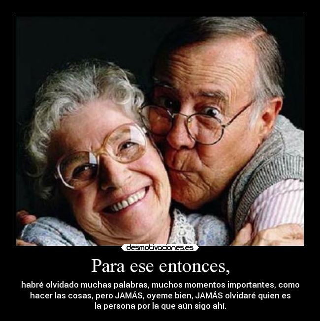 Para ese entonces, - habré olvidado muchas palabras, muchos momentos importantes, como
hacer las cosas, pero JAMÁS, oyeme bien, JAMÁS olvidaré quien es
la persona por la que aún sigo ahí.