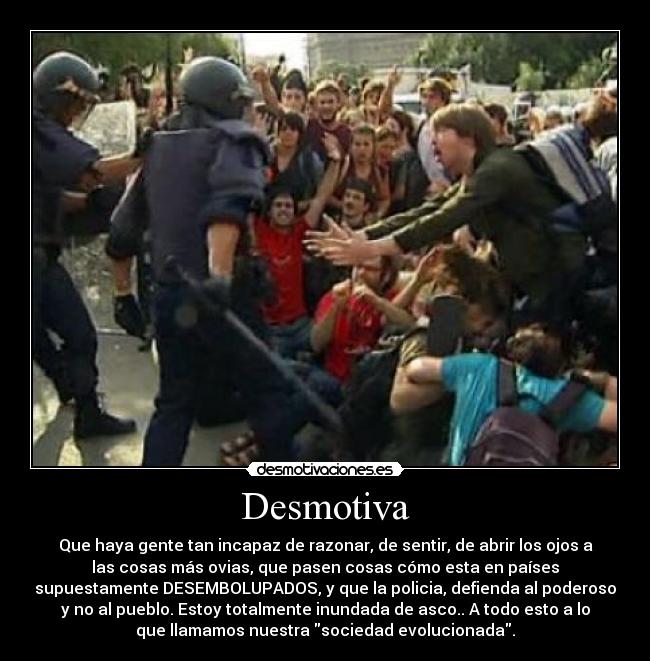 Desmotiva - Que haya gente tan incapaz de razonar, de sentir, de abrir los ojos a
las cosas más ovias, que pasen cosas cómo esta en países
supuestamente DESEMBOLUPADOS, y que la policia, defienda al poderoso
y no al pueblo. Estoy totalmente inundada de asco.. A todo esto a lo
que llamamos nuestra sociedad evolucionada.