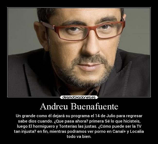 Andreu Buenafuente - Un grande como él dejará su programa el 14 de Julio para regresar
sabe dios cuando. ¿Que pasa ahora? primera Sé lo que hicisteis,
luego El hormiguero y Tonterías las justas. ¿Cómo puede ser la TV
tan injusta? en fin, mientras podramos ver porno en Canal+ y Localia
todo va bien.