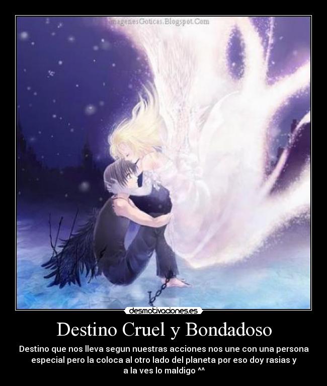 Destino Cruel y Bondadoso - Destino que nos lleva segun nuestras acciones nos une con una persona
especial pero la coloca al otro lado del planeta por eso doy rasias y
a la ves lo maldigo ^^
