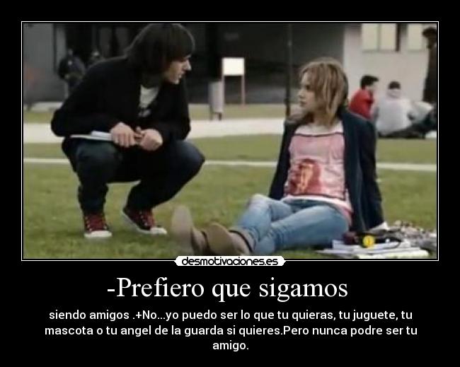 -Prefiero que sigamos  - siendo amigos .+No...yo puedo ser lo que tu quieras, tu juguete, tu
mascota o tu angel de la guarda si quieres.Pero nunca podre ser tu
amigo.