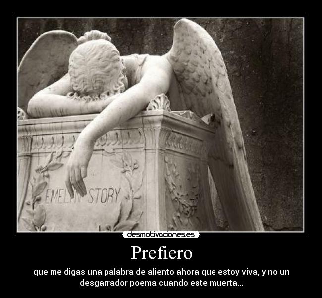 Prefiero - que me digas una palabra de aliento ahora que estoy viva, y no un
desgarrador poema cuando este muerta...