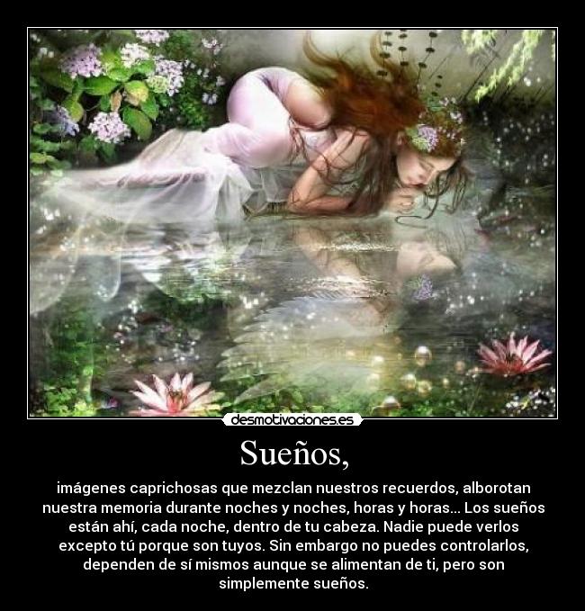 Sueños, - imágenes caprichosas que mezclan nuestros recuerdos, alborotan
nuestra memoria durante noches y noches, horas y horas... Los sueños
están ahí, cada noche, dentro de tu cabeza. Nadie puede verlos
excepto tú porque son tuyos. Sin embargo no puedes controlarlos,
dependen de sí mismos aunque se alimentan de ti, pero son
simplemente sueños.