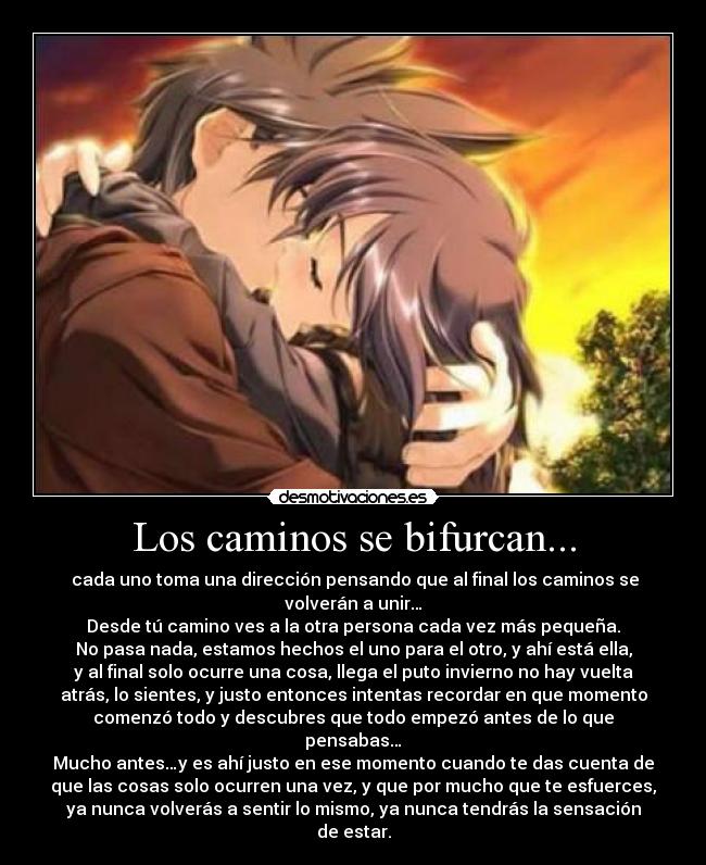 Los caminos se bifurcan... - cada uno toma una dirección pensando que al final los caminos se
volverán a unir…
Desde tú camino ves a la otra persona cada vez más pequeña.
No pasa nada, estamos hechos el uno para el otro, y ahí está ella,
y al final solo ocurre una cosa, llega el puto invierno no hay vuelta
atrás, lo sientes, y justo entonces intentas recordar en que momento
comenzó todo y descubres que todo empezó antes de lo que
pensabas…
Mucho antes…y es ahí justo en ese momento cuando te das cuenta de
que las cosas solo ocurren una vez, y que por mucho que te esfuerces,
ya nunca volverás a sentir lo mismo, ya nunca tendrás la sensación
de estar.