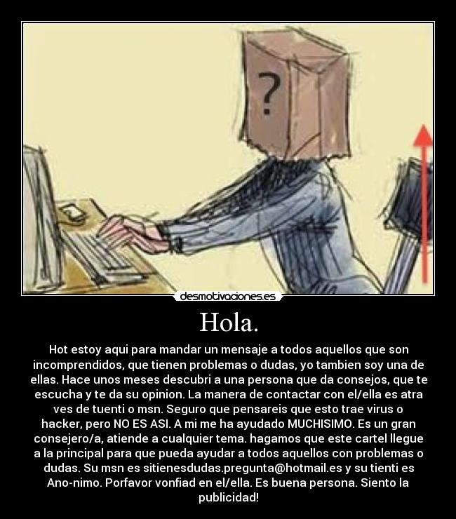 Hola. - Hot estoy aqui para mandar un mensaje a todos aquellos que son
incomprendidos, que tienen problemas o dudas, yo tambien soy una de
ellas. Hace unos meses descubri a una persona que da consejos, que te
escucha y te da su opinion. La manera de contactar con el/ella es atra
ves de tuenti o msn. Seguro que pensareis que esto trae virus o
hacker, pero NO ES ASI. A mi me ha ayudado MUCHISIMO. Es un gran
consejero/a, atiende a cualquier tema. hagamos que este cartel llegue
a la principal para que pueda ayudar a todos aquellos con problemas o
dudas. Su msn es sitienesdudas.pregunta@hotmail.es y su tienti es
Ano-nimo. Porfavor vonfiad en el/ella. Es buena persona. Siento la
publicidad!