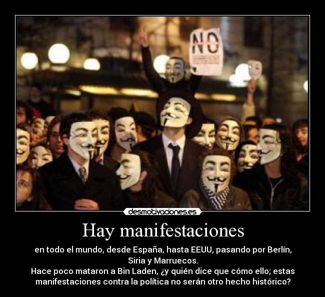 Hay manifestaciones - en todo el mundo, desde España, hasta EEUU, pasando por Berlín,
Siria y Marruecos.
Hace poco mataron a Bin Laden, ¿y quién dice que cómo ello; estas
manifestaciones contra la política no serán otro hecho histórico?
