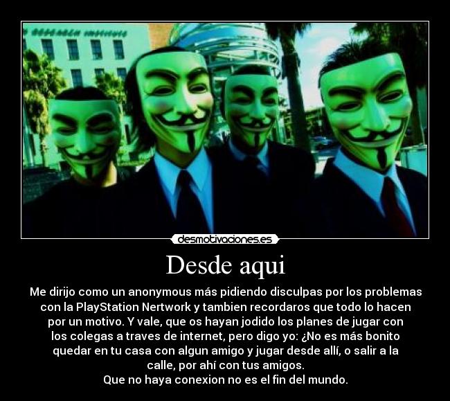 Desde aqui - Me dirijo como un anonymous más pidiendo disculpas por los problemas
con la PlayStation Nertwork y tambien recordaros que todo lo hacen
por un motivo. Y vale, que os hayan jodido los planes de jugar con
los colegas a traves de internet, pero digo yo: ¿No es más bonito
quedar en tu casa con algun amigo y jugar desde allí, o salir a la
calle, por ahí con tus amigos.
Que no haya conexion no es el fin del mundo.