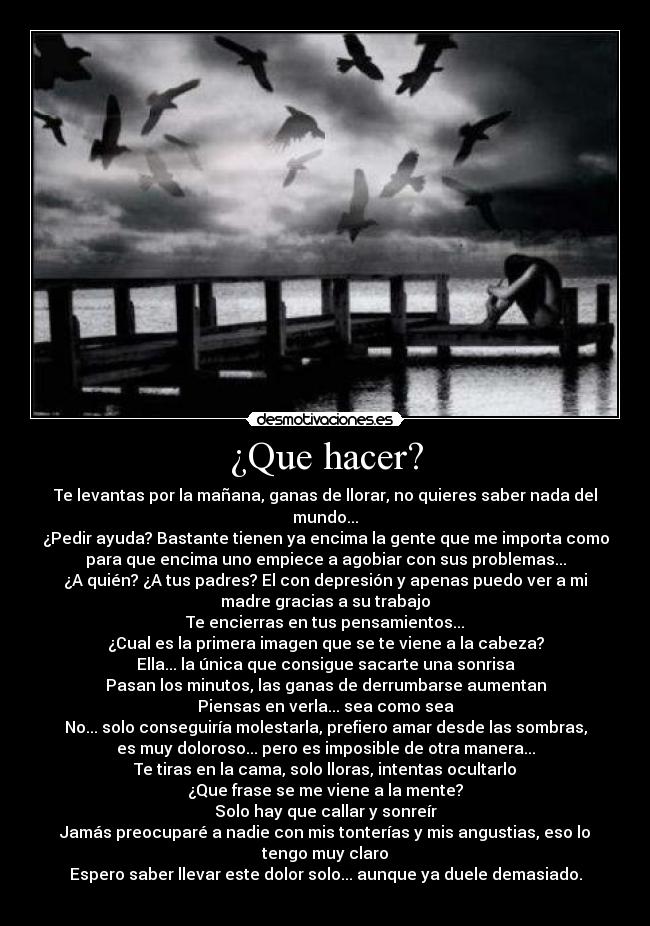 ¿Que hacer? - Te levantas por la mañana, ganas de llorar, no quieres saber nada del
mundo...
¿Pedir ayuda? Bastante tienen ya encima la gente que me importa como
para que encima uno empiece a agobiar con sus problemas...
¿A quién? ¿A tus padres? El con depresión y apenas puedo ver a mi
madre gracias a su trabajo
Te encierras en tus pensamientos...
¿Cual es la primera imagen que se te viene a la cabeza?
Ella... la única que consigue sacarte una sonrisa
Pasan los minutos, las ganas de derrumbarse aumentan
Piensas en verla... sea como sea
No... solo conseguiría molestarla, prefiero amar desde las sombras,
es muy doloroso... pero es imposible de otra manera...
Te tiras en la cama, solo lloras, intentas ocultarlo
¿Que frase se me viene a la mente?
Solo hay que callar y sonreír
Jamás preocuparé a nadie con mis tonterías y mis angustias, eso lo
tengo muy claro
Espero saber llevar este dolor solo... aunque ya duele demasiado.

