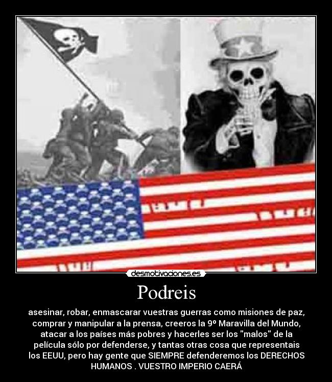 Podreis - asesinar, robar, enmascarar vuestras guerras como misiones de paz,
comprar y manipular a la prensa, creeros la 9º Maravilla del Mundo,
atacar a los países más pobres y hacerles ser los malos de la
película sólo por defenderse, y tantas otras cosa que representais
los EEUU, pero hay gente que SIEMPRE defenderemos los DERECHOS
HUMANOS . VUESTRO IMPERIO CAERÁ
