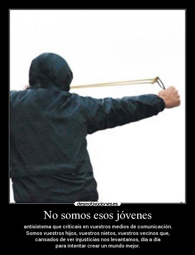 No somos esos jóvenes - antisistema que criticais en vuestros medios de comunicación.
Somos vuestros hijos, vuestros nietos, vuestros vecinos que,
cansados de ver injusticias nos levantamos, día a día
para intentar crear un mundo mejor.
