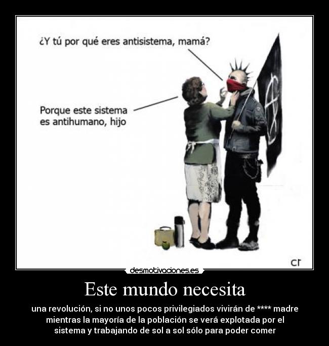 Este mundo necesita - una revolución, si no unos pocos privilegiados vivirán de **** madre
mientras la mayoría de la población se verá explotada por el
sistema y trabajando de sol a sol sólo para poder comer