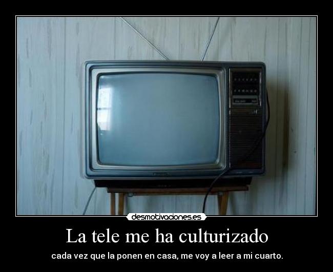 La tele me ha culturizado - cada vez que la ponen en casa, me voy a leer a mi cuarto.