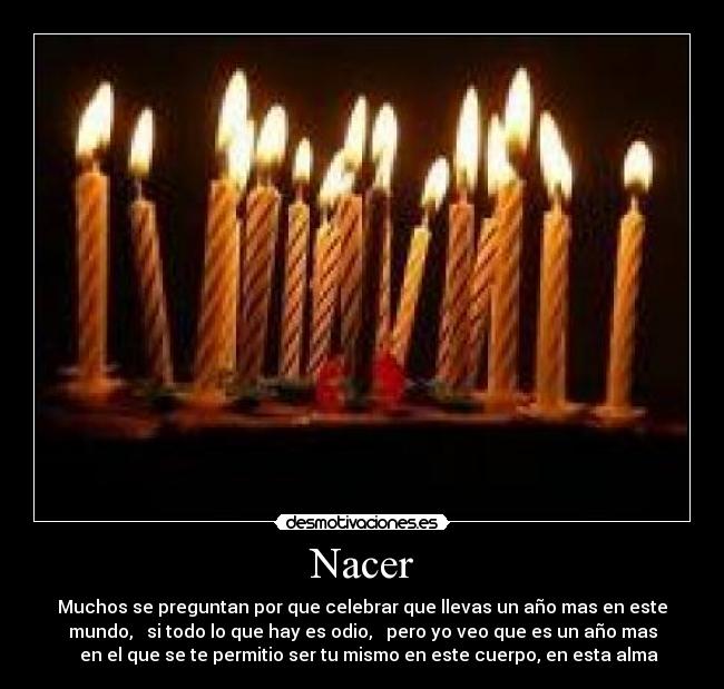 Nacer - Muchos se preguntan por que celebrar que llevas un año mas en este
mundo,   si todo lo que hay es odio,   pero yo veo que es un año mas
   en el que se te permitio ser tu mismo en este cuerpo, en esta alma