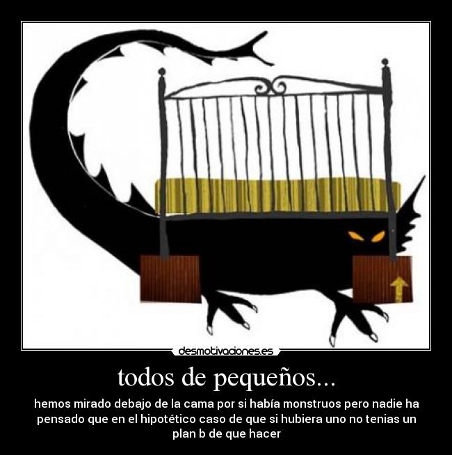todos de pequeños... - hemos mirado debajo de la cama por si había monstruos pero nadie ha
pensado que en el hipotético caso de que si hubiera uno no tenias un
plan b de que hacer