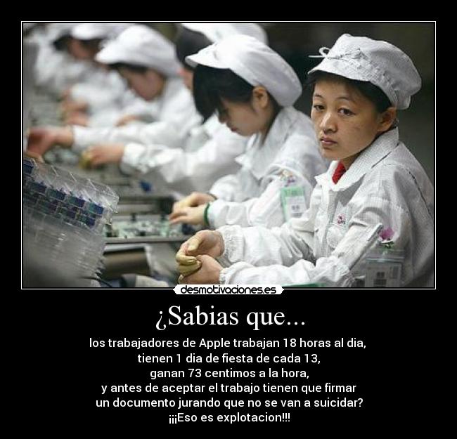 ¿Sabias que... - los trabajadores de Apple trabajan 18 horas al dia,
tienen 1 dia de fiesta de cada 13,
ganan 73 centimos a la hora,
y antes de aceptar el trabajo tienen que firmar
un documento jurando que no se van a suicidar?
¡¡¡Eso es explotacion!!!