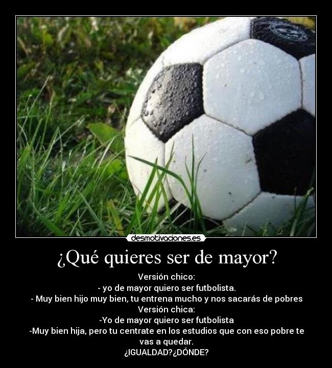 ¿Qué quieres ser de mayor? - Versión chico:
- yo de mayor quiero ser futbolista.
- Muy bien hijo muy bien, tu entrena mucho y nos sacarás de pobres
Versión chica:
-Yo de mayor quiero ser futbolista
-Muy bien hija, pero tu centrate en los estudios que con eso pobre te vas a quedar.
¿IGUALDAD?¿DÓNDE?