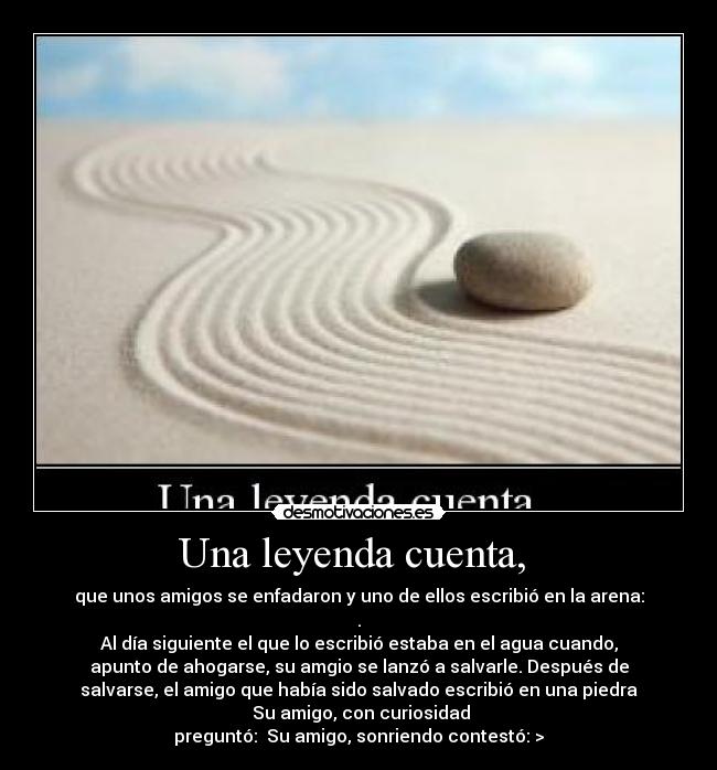 Una leyenda cuenta,  - que unos amigos se enfadaron y uno de ellos escribió en la arena:
.
Al día siguiente el que lo escribió estaba en el agua cuando,
apunto de ahogarse, su amgio se lanzó a salvarle. Después de
salvarse, el amigo que había sido salvado escribió en una piedra
 Su amigo, con curiosidad
preguntó:  Su amigo, sonriendo contestó: >