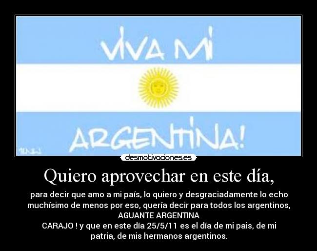Quiero aprovechar en este día, - para decir que amo a mi país, lo quiero y desgraciadamente lo echo
muchísimo de menos por eso, quería decir para todos los argentinos,
AGUANTE ARGENTINA
CARAJO ! y que en este día 25/5/11 es el día de mi pais, de mi
patria, de mis hermanos argentinos.