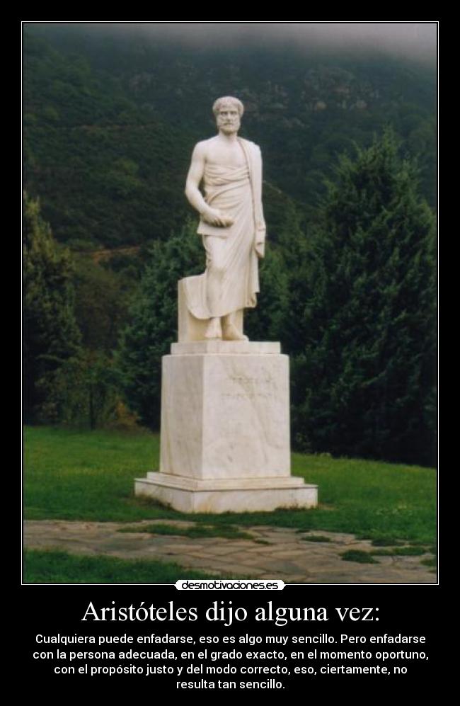 Aristóteles dijo alguna vez: - Cualquiera puede enfadarse, eso es algo muy sencillo. Pero enfadarse
con la persona adecuada, en el grado exacto, en el momento oportuno,
con el propósito justo y del modo correcto, eso, ciertamente, no
resulta tan sencillo.