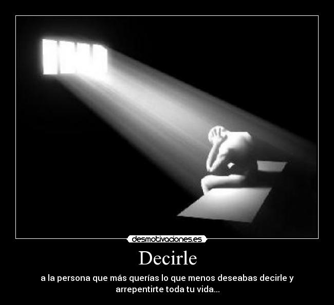 Decirle - a la persona que más querías lo que menos deseabas decirle y
arrepentirte toda tu vida...