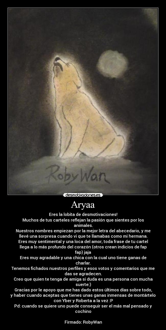 Aryaa - Eres la lobita de desmotivaciones!
Muchos de tus carteles reflejan la pasión que sientes por los
animales.
Nuestros nombres empiezan por la mejor letra del abecedario, y me
llevé una sorpresa cuando vi que te llamabas como mi hermana.
Eres muy sentimental y una loca del amor, toda frase de tu cartel
llega a lo más profundo del corazón (otros crean indicios de fap
fap) jaja
Eres muy agradable y una chica con la cual uno tiene ganas de
charlar.
Tenemos fichados nuestros perfiles y esos votos y comentarios que me
das se agradecen.
Creo que quien te tenga de amiga si duda es una persona con mucha
suerte:)
Gracias por le apoyo que me has dado estos últimos días sobre todo,
y haber cuando aceptas que tienes unas ganas inmensas de montártelo
con Yber y Roberta a la vez :P
Pd: cuando se quiere uno puede conseguir ser el más mal pensado y
cochino

Firmado: RobyWan