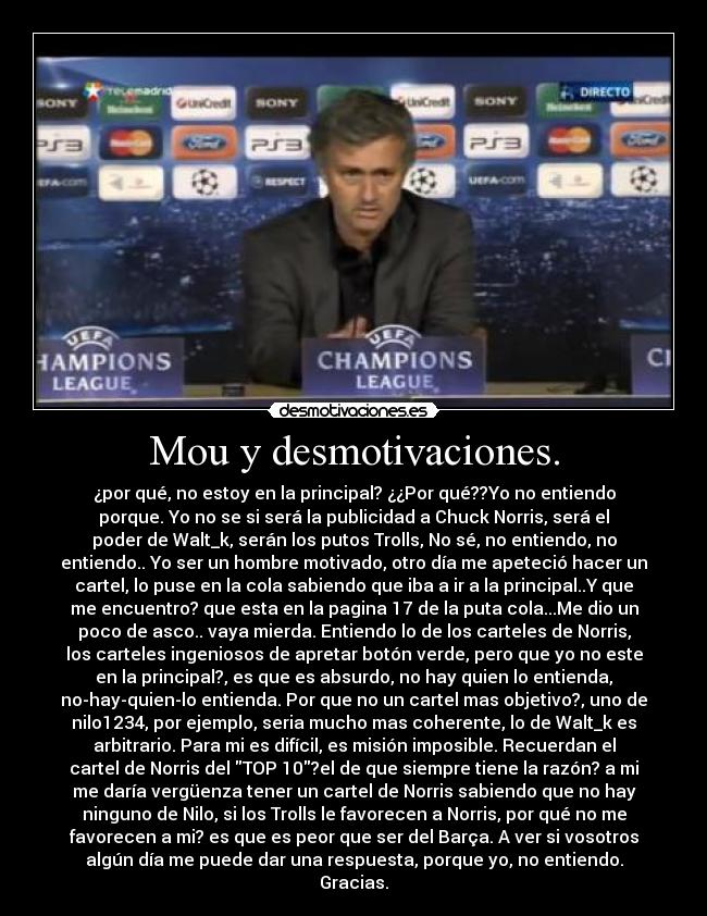 Mou y desmotivaciones. - ¿por qué, no estoy en la principal? ¿¿Por qué??Yo no entiendo
porque. Yo no se si será la publicidad a Chuck Norris, será el
poder de Walt_k, serán los putos Trolls, No sé, no entiendo, no
entiendo.. Yo ser un hombre motivado, otro día me apeteció hacer un
cartel, lo puse en la cola sabiendo que iba a ir a la principal..Y que
me encuentro? que esta en la pagina 17 de la puta cola...Me dio un
poco de asco.. vaya mierda. Entiendo lo de los carteles de Norris,
los carteles ingeniosos de apretar botón verde, pero que yo no este
en la principal?, es que es absurdo, no hay quien lo entienda,
no-hay-quien-lo entienda. Por que no un cartel mas objetivo?, uno de
nilo1234, por ejemplo, seria mucho mas coherente, lo de Walt_k es
arbitrario. Para mi es difícil, es misión imposible. Recuerdan el
cartel de Norris del TOP 10?el de que siempre tiene la razón? a mi
me daría vergüenza tener un cartel de Norris sabiendo que no hay
ninguno de Nilo, si los Trolls le favorecen a Norris, por qué no me
favorecen a mi? es que es peor que ser del Barça. A ver si vosotros
algún día me puede dar una respuesta, porque yo, no entiendo.
Gracias.