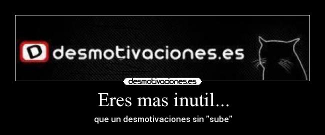 Eres mas inutil... - que un desmotivaciones sin sube