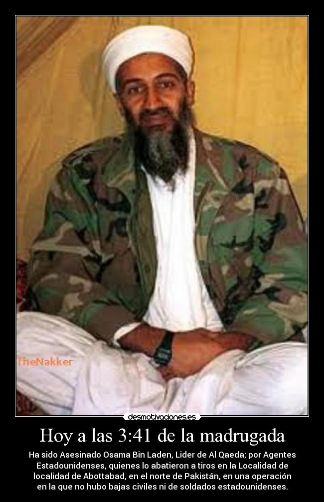 Hoy a las 3:41 de la madrugada - Ha sido Asesinado Osama Bin Laden, Lider de Al Qaeda; por Agentes
Estadounidenses, quienes lo abatieron a tiros en la Localidad de
localidad de Abottabad, en el norte de Pakistán, en una operación
en la que no hubo bajas civiles ni de soldados estadounidenses.