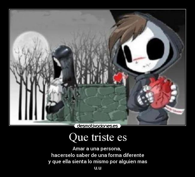 Que triste es - Amar a una persona, 
hacerselo saber de una forma diferente
y que ella sienta lo mismo por alguien mas
u.u