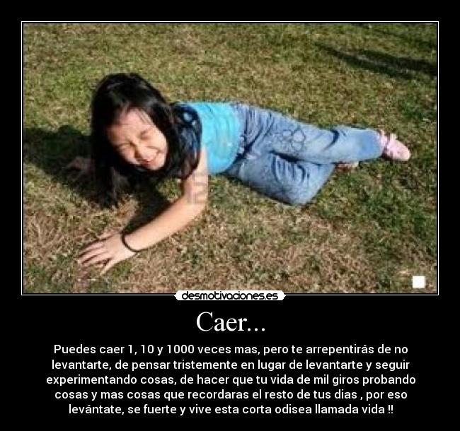 Caer... - Puedes caer 1, 10 y 1000 veces mas, pero te arrepentirás de no
levantarte, de pensar tristemente en lugar de levantarte y seguir
experimentando cosas, de hacer que tu vida de mil giros probando
cosas y mas cosas que recordaras el resto de tus dias , por eso
levántate, se fuerte y vive esta corta odisea llamada vida !!