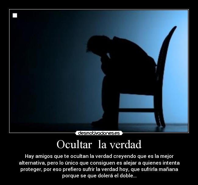 Ocultar  la verdad - Hay amigos que te ocultan la verdad creyendo que es la mejor
alternativa, pero lo único que consiguen es alejar a quienes intenta
proteger, por eso prefiero sufrir la verdad hoy, que sufrirla mañana
porque se que dolerá el doble...