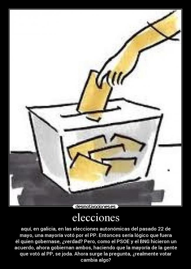 elecciones - aquí, en galicia, en las elecciones autonómicas del pasado 22 de
mayo, una mayoría votó por el PP. Entonces sería lógico que fuera
él quien gobernase, ¿verdad? Pero, como el PSOE y el BNG hicieron un
acuerdo, ahora gobiernan ambos, haciendo que la mayoría de la gente
que votó al PP, se joda. Ahora surge la pregunta, ¿realmente votar
cambia algo?