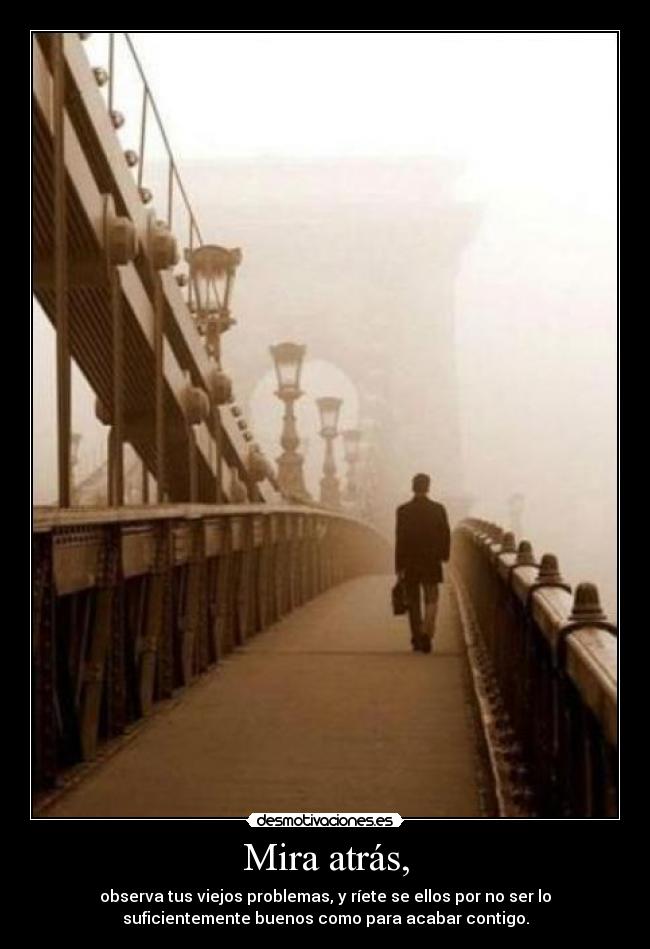 Mira atrás, - observa tus viejos problemas, y ríete se ellos por no ser lo
suficientemente buenos como para acabar contigo.