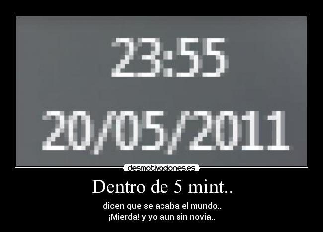 Dentro de 5 mint.. - dicen que se acaba el mundo..
¡Mierda! y yo aun sin novia..