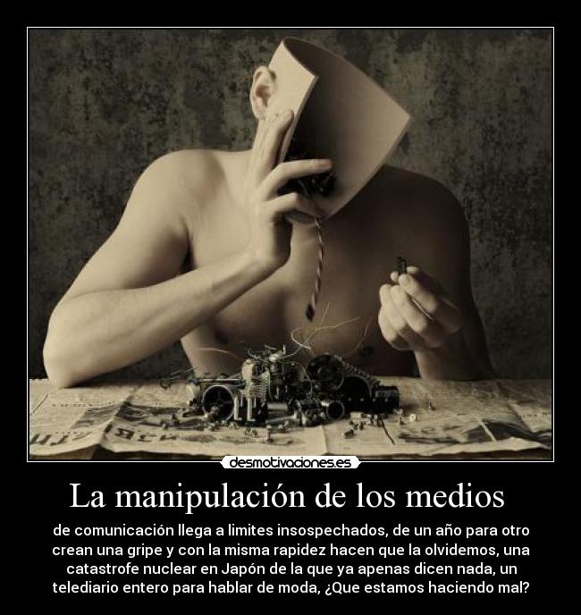 La manipulación de los medios - de comunicación llega a limites insospechados, de un año para otro
crean una gripe y con la misma rapidez hacen que la olvidemos, una
catastrofe nuclear en Japón de la que ya apenas dicen nada, un
telediario entero para hablar de moda, ¿Que estamos haciendo mal?