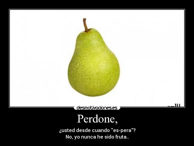 Perdone, - ¿usted desde cuando es-pera?
No, yo nunca he sido fruta..