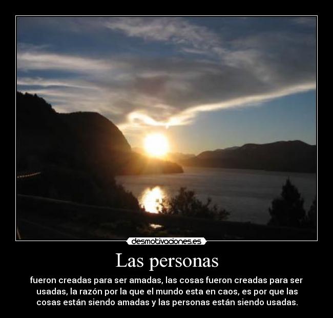 Las personas - fueron creadas para ser amadas, las cosas fueron creadas para ser
usadas, la razón por la que el mundo esta en caos, es por que las
cosas están siendo amadas y las personas están siendo usadas.