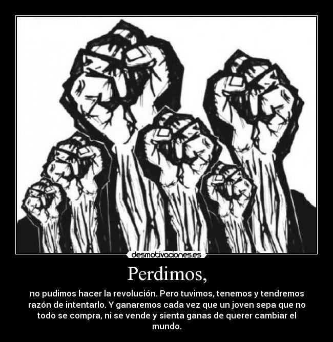 Perdimos, - no pudimos hacer la revolución. Pero tuvimos, tenemos y tendremos
razón de intentarlo. Y ganaremos cada vez que un joven sepa que no
todo se compra, ni se vende y sienta ganas de querer cambiar el
mundo.