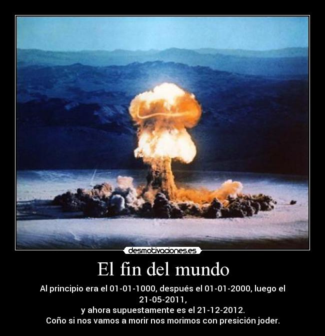 El fin del mundo - Al principio era el 01-01-1000, después el 01-01-2000, luego el 21-05-2011,
y ahora supuestamente es el 21-12-2012.
Coño si nos vamos a morir nos morimos con presición joder.