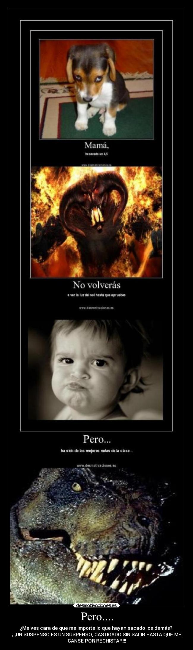 Pero.... - ¿Me ves cara de que me importe lo que hayan sacado los demás? 
¡¡¡UN SUSPENSO ES UN SUSPENSO, CASTIGADO SIN SALIR HASTA QUE ME
CANSE POR RECHISTAR!!!