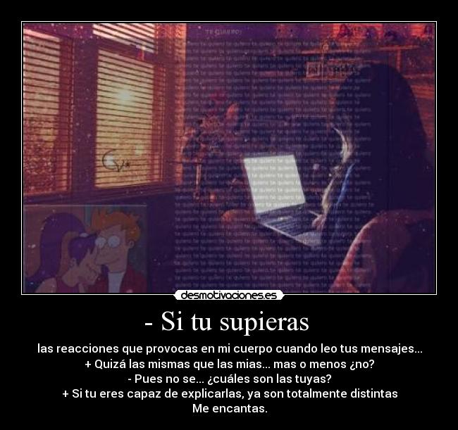 - Si tu supieras - las reacciones que provocas en mi cuerpo cuando leo tus mensajes...
+ Quizá las mismas que las mias... mas o menos ¿no?
- Pues no se... ¿cuáles son las tuyas?
+ Si tu eres capaz de explicarlas, ya son totalmente distintas
Me encantas.