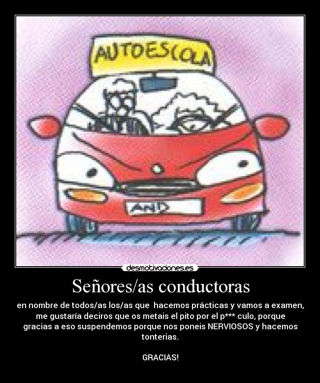 Señores/as conductoras - en nombre de todos/as los/as que  hacemos prácticas y vamos a examen,
me gustaría deciros que os metais el pito por el p*** culo, porque
gracias a eso suspendemos porque nos poneis NERVIOSOS y hacemos
tonterias.

GRACIAS!
