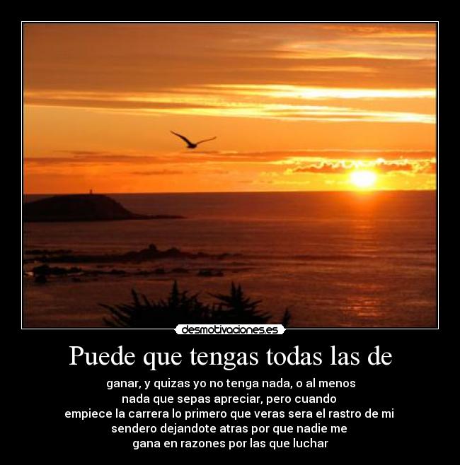 Puede que tengas todas las de - ganar, y quizas yo no tenga nada, o al menos
nada que sepas apreciar, pero cuando 
empiece la carrera lo primero que veras sera el rastro de mi 
sendero dejandote atras por que nadie me 
gana en razones por las que luchar