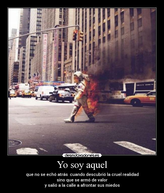 Yo soy aquel - que no se echó atrás cuando descubrió la cruel realidad
sino que se armó de valor
y salió a la calle a afrontar sus miedos