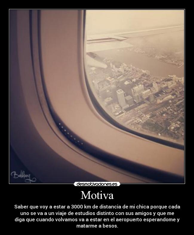 Motiva - Saber que voy a estar a 3000 km de distancia de mi chica porque cada
uno se va a un viaje de estudios distinto con sus amigos y que me
diga que cuando volvamos va a estar en el aeropuerto esperandome y
matarme a besos.