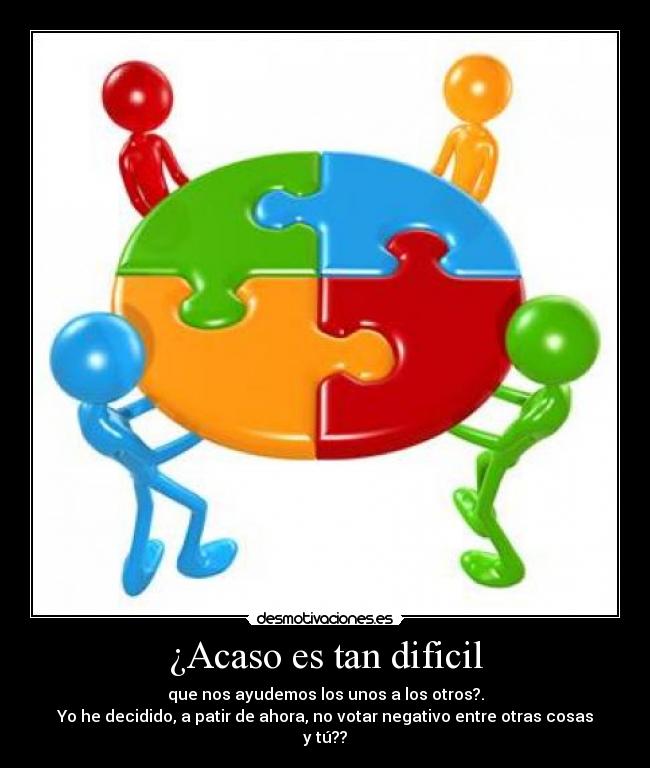 ¿Acaso es tan dificil - que nos ayudemos los unos a los otros?.
Yo he decidido, a patir de ahora, no votar negativo entre otras cosas y tú??