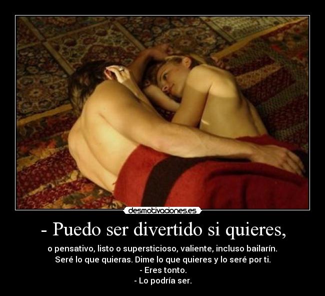 - Puedo ser divertido si quieres, - o pensativo, listo o supersticioso, valiente, incluso bailarín.
Seré lo que quieras. Dime lo que quieres y lo seré por ti.
- Eres tonto.
- Lo podría ser.